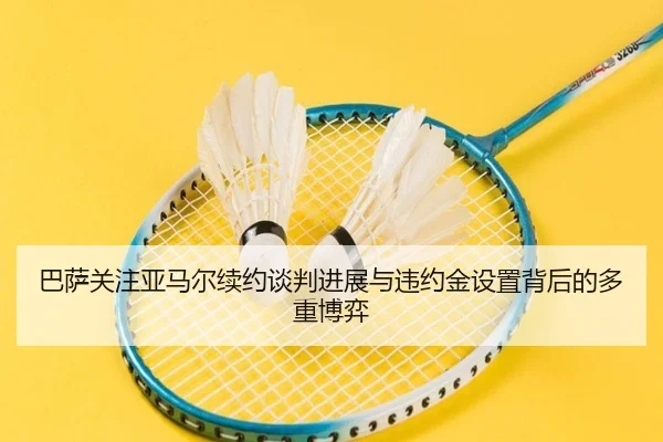 巴萨关注亚马尔续约谈判进展与违约金设置背后的多重博弈