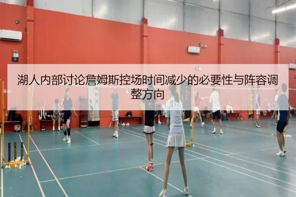 湖人内部讨论詹姆斯控场时间减少的必要性与阵容调整方向（kaiyun）