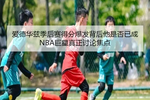 爱德华兹季后赛得分爆发背后他是否已成NBA巨星真正讨论焦点 - kaiyun